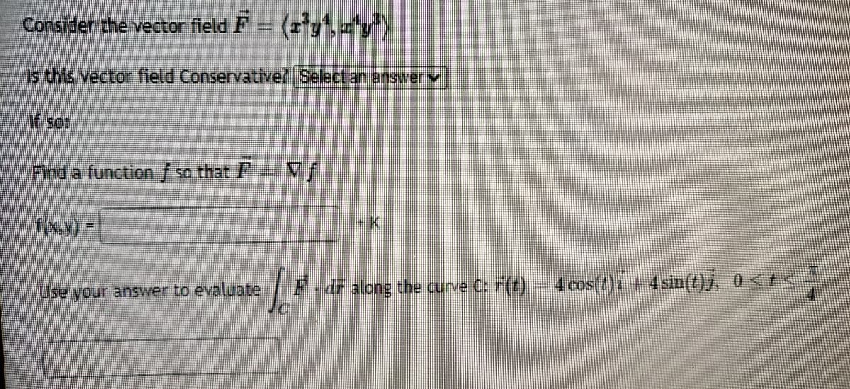 Consider the vector field F = (r'y,z'y")
Is this vector field Conservative? Select an answerv
If so:
Find a functionf so that F
fxy)
Use your answer to evaluate
|F-dr along the curve C F(t) 4 cos(t)i +4sin(t)j, 0<t<

