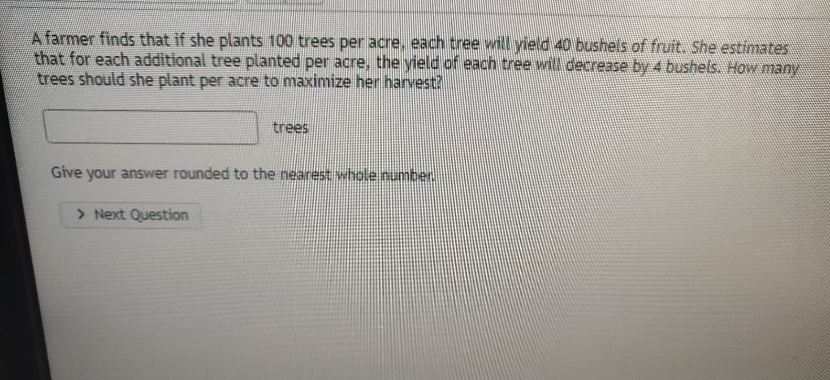 Afarmer finds that if she plants 100 trees per acre,, each tree will yield 40 bushels of fruit. She estimates
Ahat for each additional tree planted per acre, the yield ofeach tree will decrease by 4 bushels, Now nany
rees should she plant per acre to maximize her harvest?
trees
Give your answer rounded to the nearest whole numben
> Next Question
