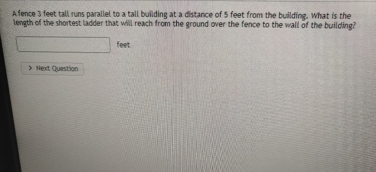 ence 3 feet tall runs parallel to a tall building at a distance of 5 feet from the building. What is the
Nength of the shortest ladder that will reach from the ground over the fence to the wall of the building?
feet
> Next Question
