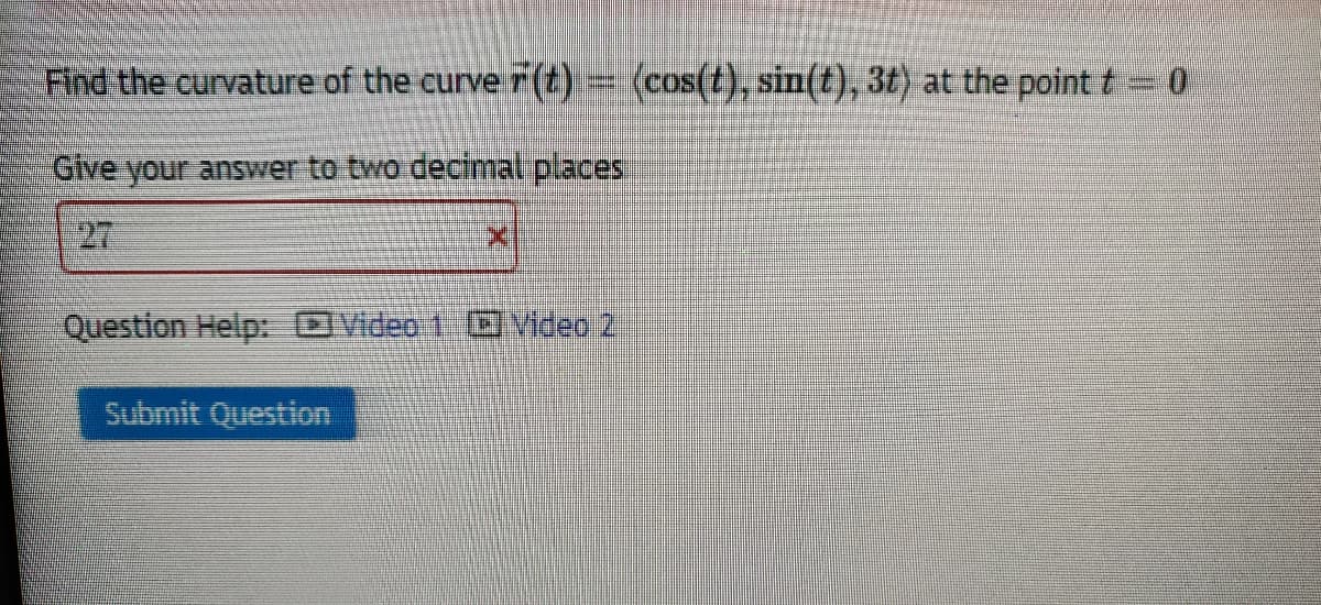 Find the curvature of the curve r (t) = (cos(t), sin(t), 3t) at the point t=0
Give your answer to two decimal places
27
Question Help: DVideo 1 Video 2
Submit Question
