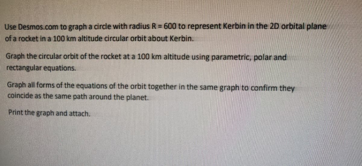 Use Desmos.com to graph a circle with radius R= 600 to represent Kerbin in the 2D orbital plane
of a rocket in a 100 km altitude circular orbit about Kerbin.
Graph the circular orbit of the rocket at a 100 km altitude using parametric, polar and
rectangular equations.
Graph all forms of the equations of the orbit together in the same graph to confirm they
coincide as the same path around the planet.
Print the graph and attach..
