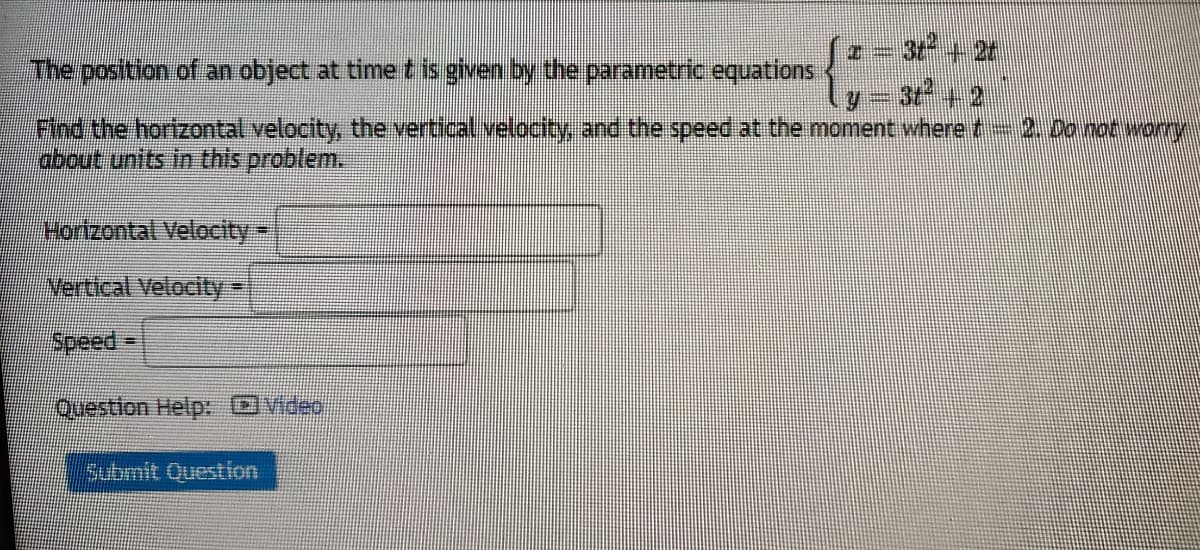 a= 3t +2t
y - 3 + 2
Find the horizontal velocity, the vertical velocty, and the speed at the moment where t
The position of an object at time t is given by the parametric equations
2.Do not wory
about units in this problem.
Hortzontal Velocity3
Vertical Velocity
speed% D
Question Help: video
Submit Question
