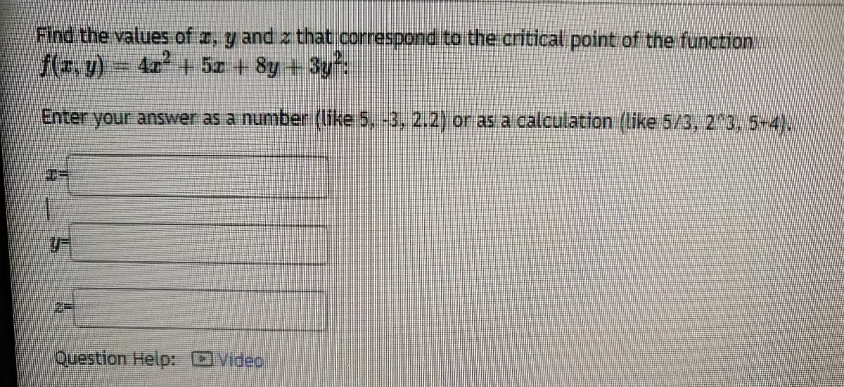 Find the values of a, y and z that.correspond to the critical point of the function
f(r, y) = 4x² + 5z + 8y + 3y%
Enter your answer as a number (like 5, -3, 2.2) or as a calculation (like 5/3, 2 3, 5-4).
Question Help: OVideo
