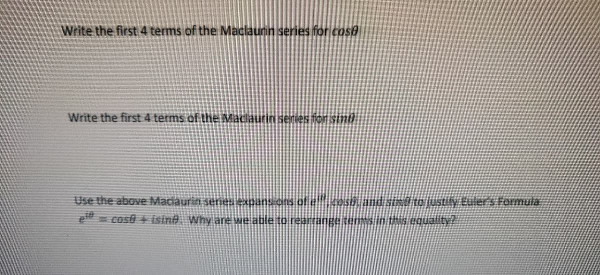 Write the first 4 terms of the Maclaurin series for cos@
Write the first 4 terms of the Maclaurin seres for stnd,
Use the above Maclaurin series expansions of e.cosd.and stnd to justify Euler's Formula
Cost + isine. Why are we able to rearange terms.n this equality
