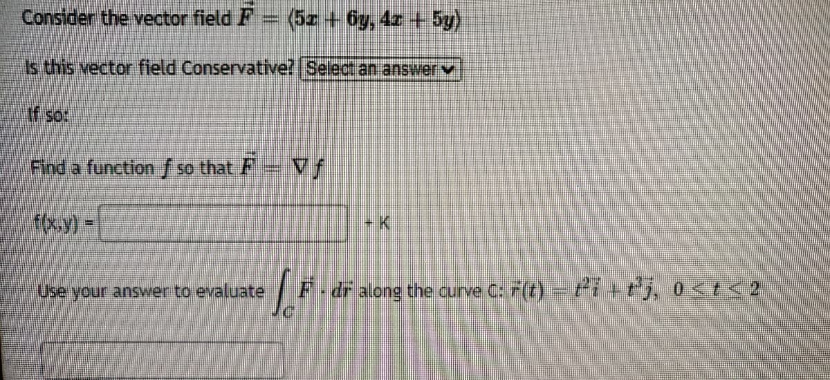 Consider the vector field F
(5z + 6y, 4z + 5y)
Is this vector field Conservative? Select an answerv
if so:
Find a functlon / so that F Vf
f(x.y) =
-K.
Use your answer to evaluate
F-dr along the curve C: F(t)- t++, 0<t<:
