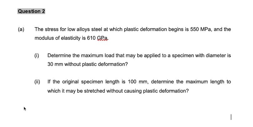 Question 2
(a)
The stress for low alloys steel at which plastic deformation begins is 550 MPa, and the
modulus of elasticity is 610 GPa
(i)
Determine the maximum load that may be applied to a specimen with diameter is
30 mm without plastic deformation?
(i)
If the original specimen length is 100 mm, determine the maximum length to
which it may be stretched without causing plastic deformation?
