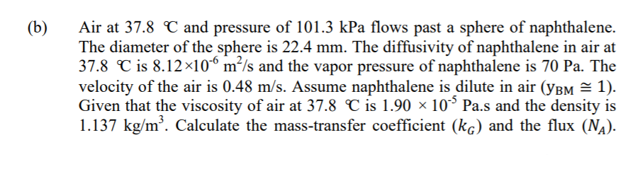 (b)
Air at 37.8 C and pressure of 101.3 kPa flows past a sphere of naphthalene.
The diameter of the sphere is 22.4 mm. The diffusivity of naphthalene in air at
37.8 C is 8.12×10*° m²/s and the vapor pressure of naphthalene is 70 Pa. The
velocity of the air is 0.48 m/s. Assume naphthalene is dilute in air (ybm = 1).
Given that the viscosity of air at 37.8 C is 1.90 × 10° Pa.s and the density is
1.137 kg/m. Calculate the mass-transfer coefficient (kc) and the flux (NA).
