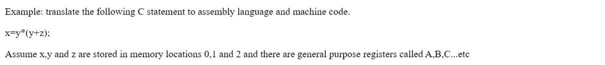 Example: translate the following C statement to assembly language and machine code.
x-y*(y+z);
Assume x,y and z are stored in memory locations 0,1 and 2 and there are general purpose registers called A,B,C...etc
