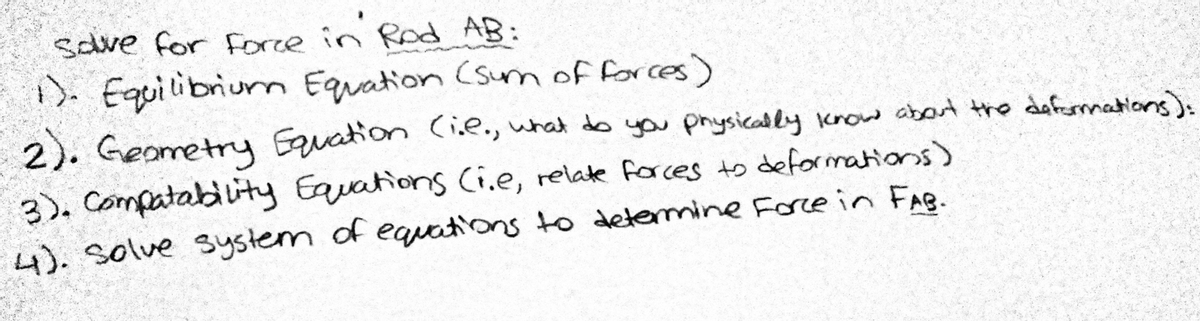 save for Force in Rod AB:
). Equilibrium Equation (sum of forces)
2). Geometry Equation Cie., what do you prysically krow about the dafermations):
3), Compatablity Equations Ci.e, relate forces ts deformations)
4). Solve system of equations to detemine Force in FAB.

