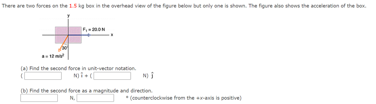 There are two forces on the 1.5 kg box in the overhead view of the figure below but only one is shown. The figure also shows the acceleration of the box.
y
F, = 20.0 N
30
a = 12 m/s?
(a) Find the second force in unit-vector notation.
N) î + (
N) ĵ
(b) Find the second force as a magnitude and direction.
N,
° (counterclockwise from the +x-axis is positive)
