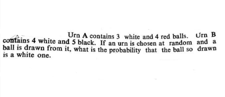 Urn A contains 3 white and 4 red balls. Urn B
contains 4 white and 5 black. If an urn is chosen at random and a
ball is drawn from it, what is the probability that the ball so drawn
is a white one.
