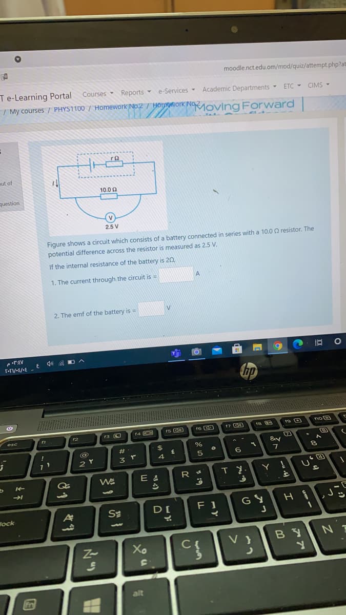 moodle.nct.edu.om/mod/quiz/attempt.php?at:
Te-Learning Portal
Courses
Reports -
I My courses / PHYS1100 / Homework No.2 / Homework No oving Forward
e-Services-
Academic Departments -
ETC - CIMS -
mut of
10.0 0
question
(v
2.5 V
Figure shows a circuit which consists of a battery connected in series with a 10.0 O resistor. The
potential difference across the resistor is measured as 2.5 V.
If the internal resistance of the battery is 20,
1. The current through the circuit is =
2. The emf of the battery is =
E 44 a OA
6.
16 CD
17 CD
19 O
noe
12
2.
23
$
6.
7
Y
F 1
GY
Wock
Xo
C{
V }
alt
* 19
上不
