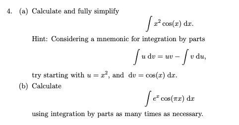 4. (a) Calculate and fully simplify
| 22 cos(z) da.
Hint: Considering a mnemonic for integration by parts
v du,
dy = u U-
try starting with u = x², and dv = cos(x) da.
(b) Calculate
|e* cos(r2).
da
using integration by parts as many times as necessary.
