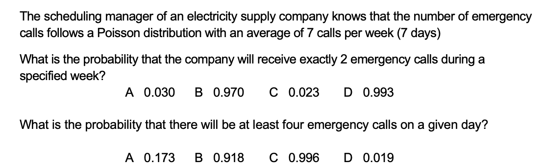 The scheduling manager of an electricity supply company knows that the number of emergency
calls follows a Poisson distribution with an average of 7 calls per week (7 days)
What is the probability that the company will receive exactly 2 emergency calls during a
specified week?
A 0.030
B 0.970
C 0.023
D 0.993
What is the probability that there will be at least four emergency calls on a given day?
A 0.173
B 0.918
C 0.996
D 0.019
