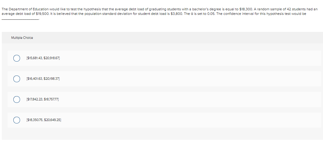 The Department of Education would like to test the hypothesis that the average debt load of graduating students with a bachelor's degree is equal to $18,300. A random sample of 42 students had an
average debt load of $19,500. It is believed that the population standard deviation for student debt load is $3,800. The a is set to 0.05. The confidence interval for this hypothesis test would be
Multiple Choice
[$15,681.43, $20,918.67)
[$16,401.63. $20,198.37)
[$17,842.23, $18.757.77]
[$18,350.75, $20,649.25)
