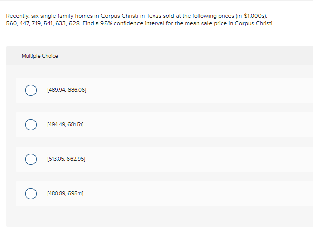 Recently, six single-family homes in Corpus Christi in Texas sold at the following prices (in $1,000s):
560, 447, 719, 541, 633, 628. Find a 95% confidence interval for the mean sale price in Corpus Christi.
Multiple Choice
O [489.94, 686.06]
[494.49, 681.51)
O [513.05, 66295)
[480.89. 695.1]
