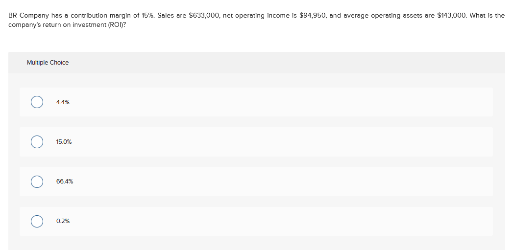 BR Company has a contribution margin of 15%. Sales are $633,000, net operating income is $94,950, and average operating assets are $143,000. What is the
company's return on investment (ROI)?
Multiple Cholce
4.4%
15.0%
66.4%
0.2%
