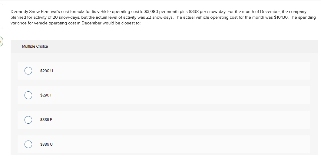Dermody Snow Removal's cost formula for its vehicle operating cost is $3,080 per month plus $338 per snow-day. For the month of December, the company
planned for activity of 20 snow-days, but the actual level of activity was 22 snow-days. The actual vehicle operating cost for the month was $10,130. The spending
variance for vehicle operating cost in December would be closest to:
Multiple Cholce
$290 U
$290 F
$386 F
$386 U
