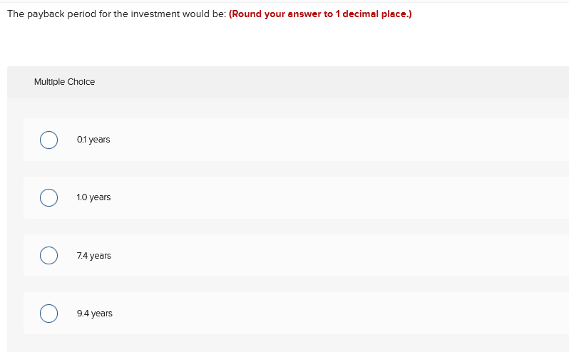 The payback period for the investment would be: (Round your answer to 1 decimal place.)
Multiple Cholce
0.1 years
1.0 years
7.4 years
9.4 years
