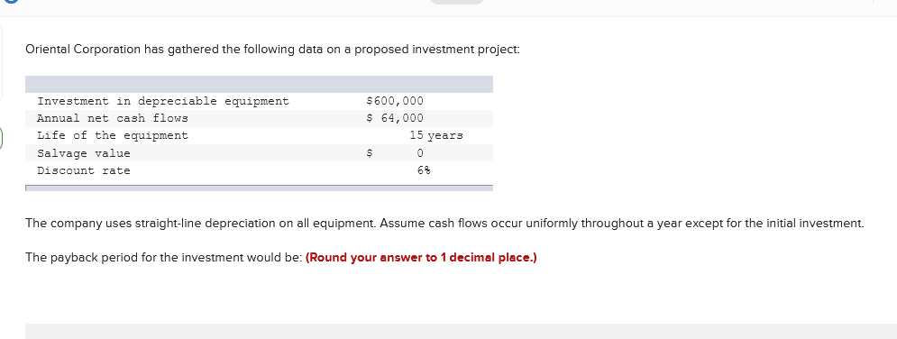 Oriental Corporation has gathered the following data on a proposed investment project:
Investment in depreciable equipment
Annual net cash flows
Life of the equipment
$600,000
$ 64,000
15 years
Salvage value
Discount rate
6%
The company uses straight-line depreciation on all equipment. Assume cash flows occur uniformly throughout a year except for the initial investment.
The payback period for the investment would be: (Round your answer to 1 decimal place.)
