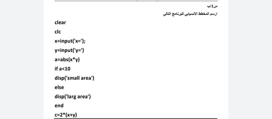 ارسم المخط ط الانسيابي ل لبرنامج التالي
clear
clc
x-input('x=');
y=input('y=')
a=abs(x*y)
if a<10
disp('small area')
else
disp('larg area')
end
c=2*(x+y)
