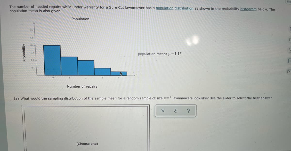 The number of needed repairs while under warranty for a Sure Cut lawnmower has a population distribution as shown in the probability histogram below. The
population mean is also given.
Population
0.6-
0.5-
0.4-
0.3-
population mean: µ=1.15
0.2-
Number of repairs
(a) What would the sampling distribution of the sample mean for a random sample of size n=3 lawnmowers look like? Use the slider to select the best answer.
(Choose one)
Probability
