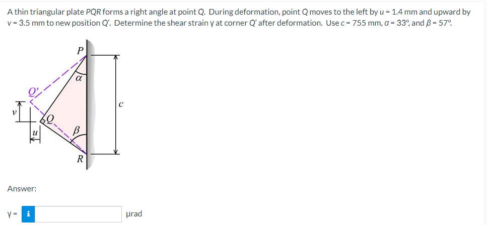 A thin triangular plate PQR forms a right angle at point Q. During deformation, point Q moves to the left by u = 1.4 mm and upward by
v = 3.5 mm to new position Q'. Determine the shear strain y at corner Q' after deformation. Use c = 755 mm, a = 33°, and B = 57°
V
Answer:
Y=
i
urad