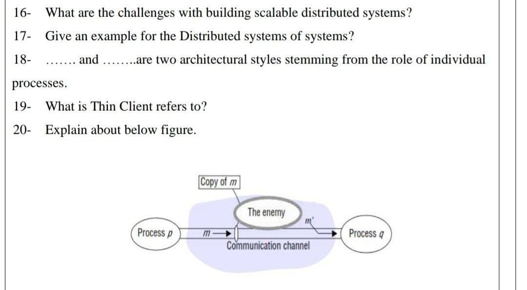 16-
What are the challenges with building scalable distributed systems?
17- Give an example for the Distributed systems of systems?
18-
.... and ......are two architectural styles stemming from the role of individual
processes.
19-
What is Thin Client refers to?
20- Explain about below figure.
Copy of m
The enemy
m'
Process p
m
Process q
Communication channel
