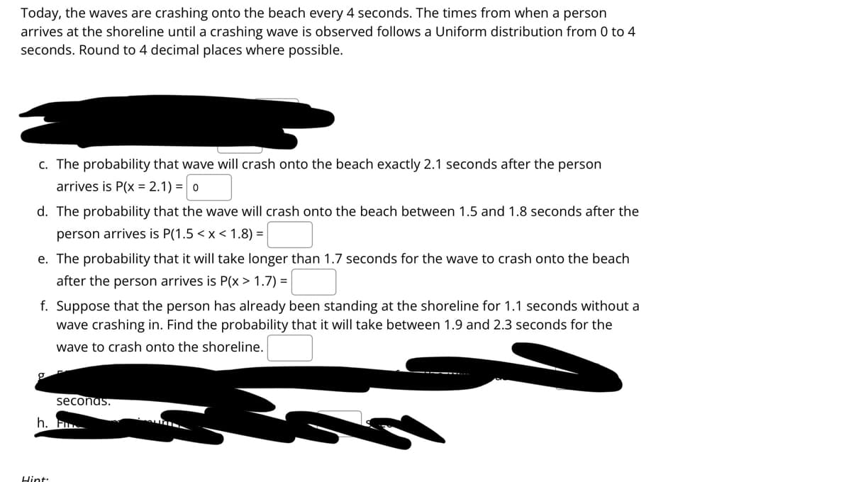 Today, the waves are crashing onto the beach every 4 seconds. The times from when a person
arrives at the shoreline until a crashing wave is observed follows a Uniform distribution from 0 to 4
seconds. Round to 4 decimal places where possible.
c. The probability that wave will crash onto the beach exactly 2.1 seconds after the person
arrives is P(x = 2.1) = 0
d. The probability that the wave will crash onto the beach between 1.5 and 1.8 seconds after the
person arrives is P(1.5 < x < 1.8) =
e. The probability that it will take longer than 1.7 seconds for the wave to crash onto the beach
after the person arrives is P(x > 1.7) = |
f. Suppose that the person has already been standing at the shoreline for 1.1 seconds without a
wave crashing in. Find the probability that it will take between 1.9 and 2.3 seconds for the
wave to crash onto the shoreline.
seconas.
h. F
Hint:
