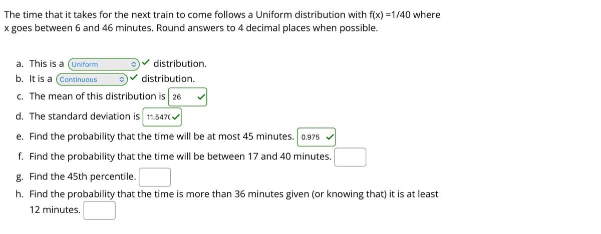 The time that it takes for the next train to come follows a Uniform distribution with f(x) =1/40 where
x goes between 6 and 46 minutes. Round answers to 4 decimal places when possible.
a. This is a (Uniform
v distribution.
b. It is a (Continuous
Ov distribution.
c. The mean of this distribution is 26
d. The standard deviation is 11.547(/
e. Find the probability that the time will be at most 45 minutes. 0.975
f. Find the probability that the time will be between 17 and 40 minutes.
g. Find the 45th percentile.
h. Find the probability that the time is more than 36 minutes given (or knowing that) it is at least
12 minutes.
