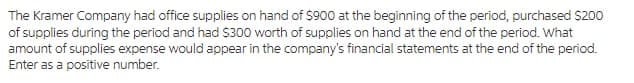 The Kramer Company had office supplies on hand of $900 at the beginning of the period, purchased $200
of supplies during the period and had S300 worth of supplies on hand at the end of the period. What
amount of supplies expense would appear in the company's financial statements at the end of the period.
Enter as a positive number.
