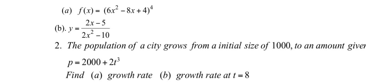 (a) f(x) = (6x² –8x + 4)*
2х - 5
(b). у %3
2x2 - 10
2. The population of a city grows from a initial size of 1000, to an amount giver
p= 2000+ 2t³
Find (a) growth rate (b) growth rate att = 8
