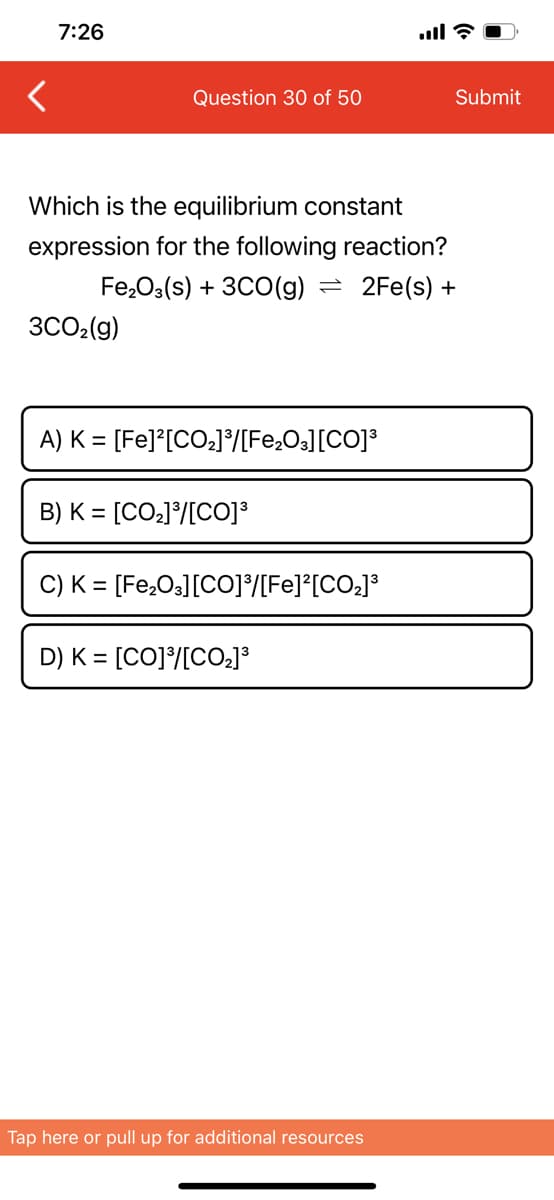 ill?
7:26
Question 30 of 50
Which is the equilibrium constant
expression for the following reaction?
Fe₂O3(s) + 3CO(g) = 2Fe(s) +
3CO₂(g)
A) K = [Fe]²[CO₂]³/[Fe₂O3] [CO]³
B) K = [CO₂]³/[CO]³
C) K = [Fe₂O3] [CO]³/[Fe]²[CO₂]³
D) K = [CO]³/[CO₂]³
Tap here or pull up for additional resources
Submit