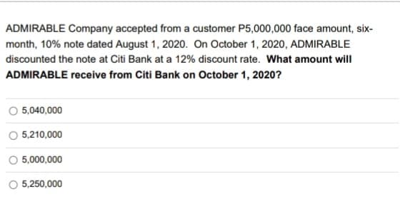 ADMIRABLE Company accepted from a customer P5,000,000 face amount, six-
month, 10% note dated August 1, 2020. On October 1, 2020, ADMIRABLE
discounted the note at Citi Bank at a 12% discount rate. What amount will
ADMIRABLE receive from Citi Bank on October 1, 2020?
5,040,000
O 5,210,000
5,000,000
O 5,250,000
