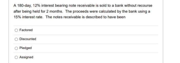 A 180-day, 12% interest bearing note receivable is sold to a bank without recourse
after being held for 2 months. The proceeds were calculated by the bank using a
15% interest rate. The notes receivable is described to have been
Factored
Discounted
Pledged
Assigned

