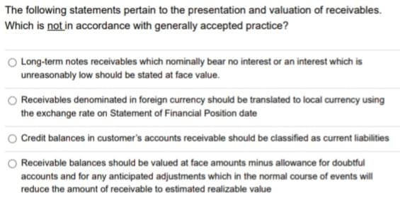 The following statements pertain to the presentation and valuation of receivables.
Which is not in accordance with generally accepted practice?
Long-term notes receivables which nominally bear no interest or an interest which is
unreasonably low should be stated at face value.
Receivables denominated in foreign currency should be translated to local currency using
the exchange rate on Statement of Financial Position date
Credit balances in customer's accounts receivable should be classified as current liabilities
Receivable balances should be valued at face amounts minus allowance for doubtful
accounts and for any anticipated adjustments which in the normal course of events will
reduce the amount of receivable to estimated realizable value
