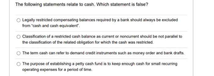 The following statements relate to cash. Which statement is false?
Legally restricted compensating balances required by a bank should always be excluded
from "cash and cash equivalent".
Classification of a restricted cash balance as current or noncurrent should be not parallel to
the classification of the related obligation for which the cash was restricted.
The term cash can refer to demand credit instruments such as money order and bank drafts.
The purpose of establishing a petty cash fund is to keep enough cash for small recurring
operating expenses for a period of time.
