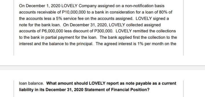 On December 1, 2020 LOVELY Company assigned on a non-notification basis
accounts receivable of P10,000,000 to a bank in consideration for a loan of 80% of
the accounts less a 5% service fee on the accounts assigned. LOVELY signed a
note for the bank loan. On December 31, 2020, LOVELY collected assigned
accounts of P6,000,000 less discount of P300,000. LOVELY remitted the collections
to the bank in partial payment for the loan. The bank applied first the collection to the
interest and the balance to the principal. The agreed interest is 1% per month on the
loan balance. What amount should LOVELY report as note payable as a current
liability in its December 31, 2020 Statement of Financial Position?
