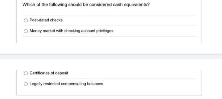 Which of the following should be considered cash equivalents?
Post-dated checks
Money market with checking account privileges
Certificates of deposit
Legally restricted compensating balances
