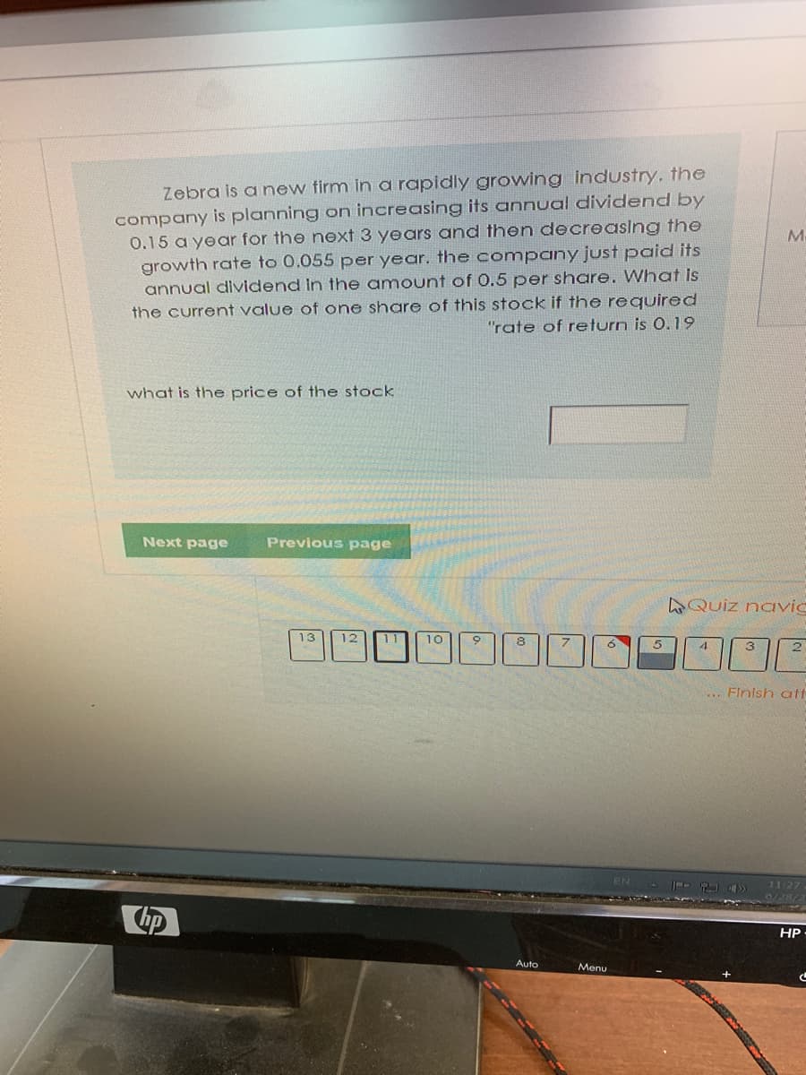 Zebra is anew firm in a rapidly growing industry. the
company is planning on increasing its annual dividend by
0.15 a year for the next 3 years and then decreasing the
growth rate to 0.055 per year. the company just paid its
annual dividend in the amount of 0.5 per share. What is
the current value of one share of this stock if the required
"rate of return is 0.19
what is the price of the stock
Next page
Previous page
Quiz navic
13
12
11
10
2
... Finish at
11:27
6/28/2
HP
Auto
Menu
