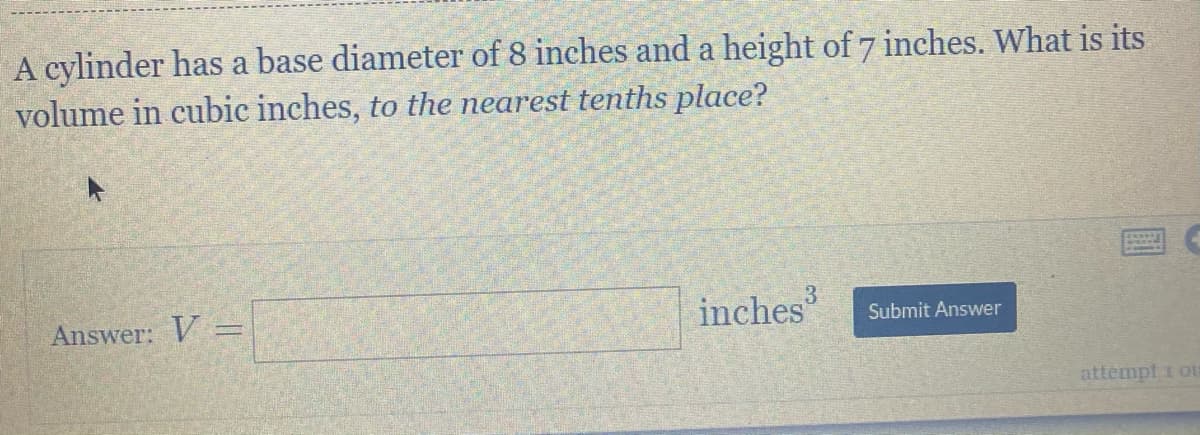 A cylinder has a base diameter of 8 inches and a height of 7 inches. What is its
volume in cubic inches, to the nearest tenths place?
Answer: V =
inches
Submit Answer
attempt i oU
