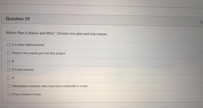 Question 19
Which Plan is Riskier and Why? Choose one plan and one reason.
O It is more highly levered
There is less equity put into this project
B
It is less levered
Marketplace interest rates may move materially in a year
O It has a lower Z score
