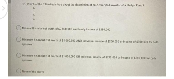 13. Which of the following is true about the description of an Accredited investor of a Hedge Fund?
a.
b.
C.
d.
Minimal financial net worth of $2,000,000 and family income of $250,000
Minimum Financial Net Worth of S1,000,000 AND individual income of $200,000 or income of $300,000 for both
spouses
Minimum Financial Net Worth of $1,000,000 OR individual income of $200,000 or income of $300,000 for both
spouses
None of the above

