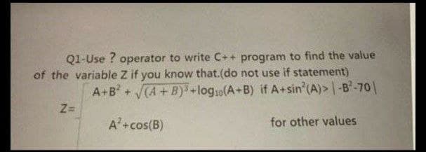Q1-Use ? operator to write C++ program to find the value
of the variable Z if you know that.(do not use if statement)
A+B+CA+B)+log1o(A+B) if A+sin (A)> |-B-70|
Z=
A'+cos(B)
for other values
