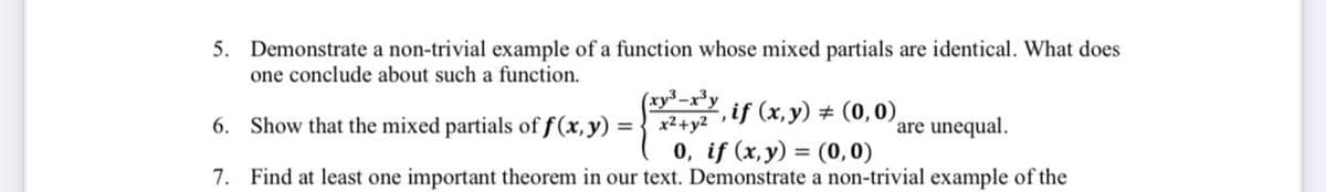 5. Demonstrate a non-trivial example of a function whose mixed partials are identical. What does
one conclude about such a function.
(xy³-x³y
6. Show that the mixed partials of f(x, y) =
,if (x,y) # (0,0),
x2+y2
are unequal.
0, if (x, y) = (0, 0)
7. Find at least one important theorem in our text. Demonstrate a non-trivial example of the
