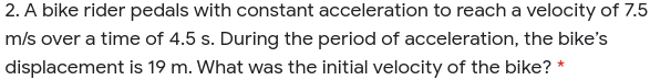 2. A bike rider pedals with constant acceleration to reach a velocity of 7.5
m/s over a time of 4.5 s. During the period of acceleration, the bike's
displacement is 19 m. What was the initial velocity of the bike? *
