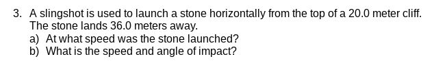3. A slingshot is used to launch a stone horizontally from the top of a 20.0 meter cliff.
The stone lands 36.0 meters away.
a) At what speed was the stone launched?
b) What is the speed and angle of impact?
