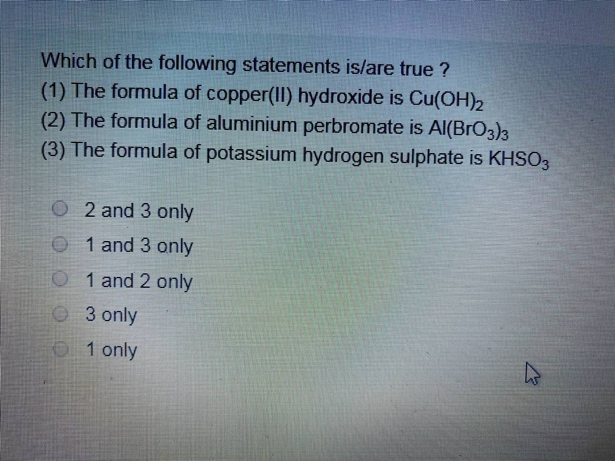 Which of the following statements is/are true ?
(1) The formula of copper(II) hydroxide is Cu(OH)2
(2) The formula of aluminium perbromate is AlI(BrO,),
(3) The formula of potassium hydrogen sulphate is KHSO,
02 and 3 only
01 and 3 only
1 and 2 only
3 only
01 only
