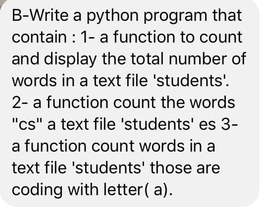 B-Write a python program that
contain : 1- a function to count
and display the total number of
words in a text file 'students'.
2- a function count the words
"cs" a text file 'students' es 3-
a function count words in a
text file 'students' those are
coding with letter( a).
