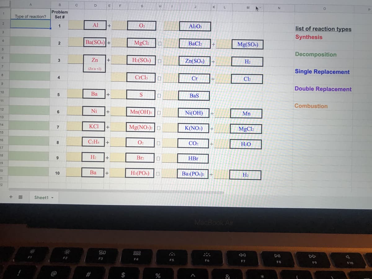E
G
J
L
M
Type of reaction?
Problem
Set #
Al
+
O2
A2O3
list of reaction types
3
Synthesis
4
Ba(SO4) +
MgCl2
BaCl2
Mg(SO4)
5
Decomposition
Zn
+
H2(SO4)
3
Zn(SO4)
H2
(Zn is +2)
Single Replacement
4
CrCl3
Cr
Cl2
Double Replacement
10
Ba
+
Bas
11
Combustion
12
Ni
Mn(OH)3 |O
6
Ni(OH)
Mn
13
14
KCI
Mg(NO:): O
7
K(NO:)
MgCl2
15
16
C2H4
O2
CO2
17
18
H2
+
Br2
HBr
19
20
Ba
H:(PO4) O
10
Ba:(PO4)2
H2
21
22
Sheet1 -
MacBook Air
80
DII
DD
F2
F3
F5
F6
F7
F8
F9
F10
@
#
$
&
